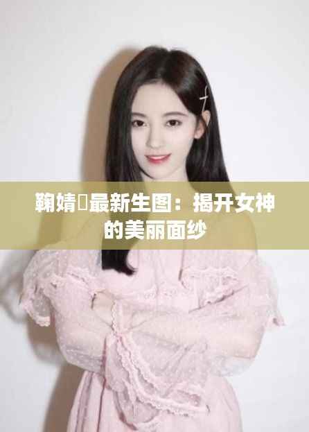 鞠婧祎最新生图：揭开女神的美丽面纱