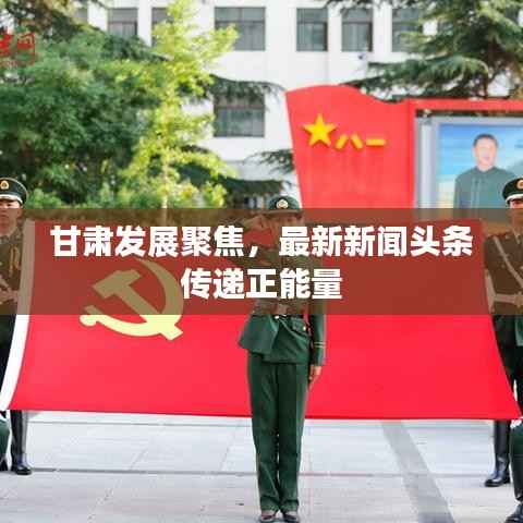 甘肃发展聚焦，最新新闻头条传递正能量