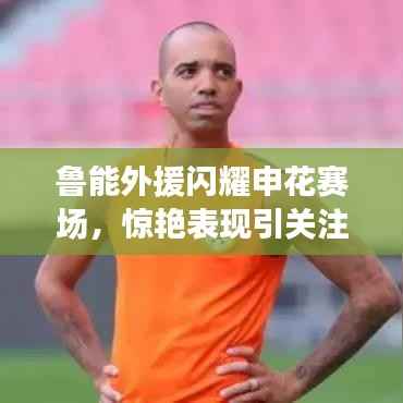 鲁能外援闪耀申花赛场,惊艳表现引关注