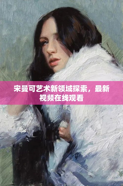 宋曼可艺术新领域探索，最新视频在线观看